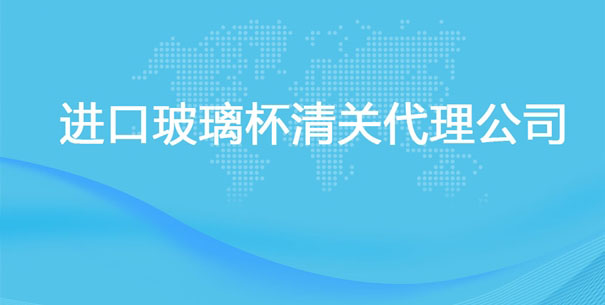 【進口玻璃杯清關代理公司】告訴你玻璃杯進口流程